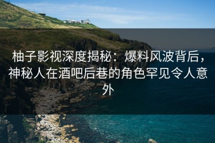 柚子影视深度揭秘：爆料风波背后，神秘人在酒吧后巷的角色罕见令人意外
