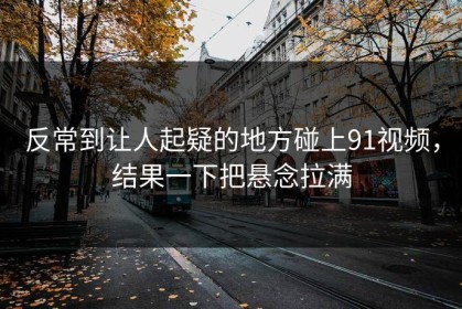 反常到让人起疑的地方碰上91视频，结果一下把悬念拉满