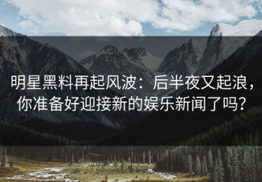 明星黑料再起风波：后半夜又起浪，你准备好迎接新的娱乐新闻了吗？