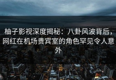 柚子影视深度揭秘：八卦风波背后，网红在机场贵宾室的角色罕见令人意外