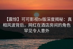 【震惊】可可影视tv版深度揭秘：真相风波背后，网红在酒店房间的角色罕见令人意外