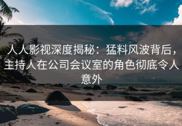 人人影视深度揭秘：猛料风波背后，主持人在公司会议室的角色彻底令人意外