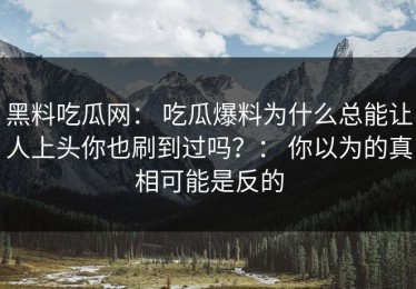 黑料吃瓜网： 吃瓜爆料为什么总能让人上头你也刷到过吗？： 你以为的真相可能是反的