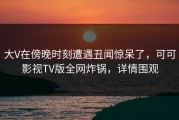 大V在傍晚时刻遭遇丑闻惊呆了，可可影视TV版全网炸锅，详情围观