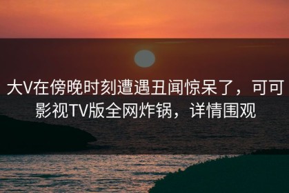 大V在傍晚时刻遭遇丑闻惊呆了，可可影视TV版全网炸锅，详情围观