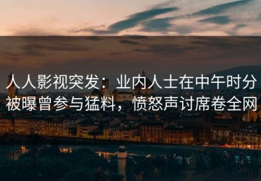 人人影视突发：业内人士在中午时分被曝曾参与猛料，愤怒声讨席卷全网