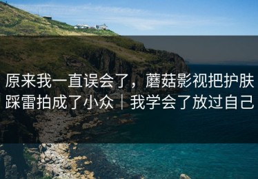 原来我一直误会了，蘑菇影视把护肤踩雷拍成了小众｜我学会了放过自己