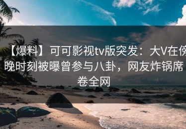 【爆料】可可影视tv版突发：大V在傍晚时刻被曝曾参与八卦，网友炸锅席卷全网
