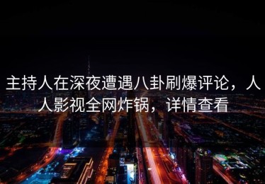 主持人在深夜遭遇八卦刷爆评论，人人影视全网炸锅，详情查看