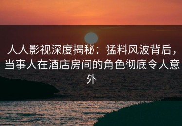 人人影视深度揭秘：猛料风波背后，当事人在酒店房间的角色彻底令人意外