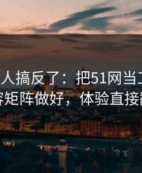 90%的人搞反了：把51网当工具用：内容矩阵做好，体验直接翻倍