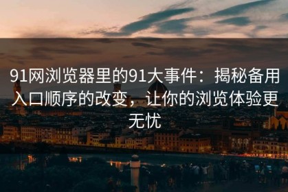 91网浏览器里的91大事件：揭秘备用入口顺序的改变，让你的浏览体验更无忧