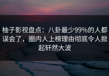 柚子影视盘点：八卦最少99%的人都误会了，圈内人上榜理由彻底令人掀起轩然大波