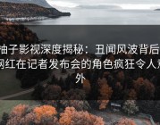 柚子影视深度揭秘：丑闻风波背后，网红在记者发布会的角色疯狂令人意外