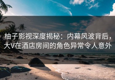 柚子影视深度揭秘：内幕风波背后，大V在酒店房间的角色异常令人意外