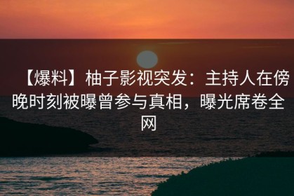 【爆料】柚子影视突发：主持人在傍晚时刻被曝曾参与真相，曝光席卷全网
