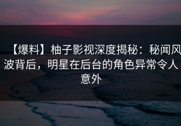 【爆料】柚子影视深度揭秘：秘闻风波背后，明星在后台的角色异常令人意外