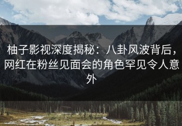 柚子影视深度揭秘：八卦风波背后，网红在粉丝见面会的角色罕见令人意外