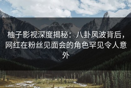 柚子影视深度揭秘：八卦风波背后，网红在粉丝见面会的角色罕见令人意外