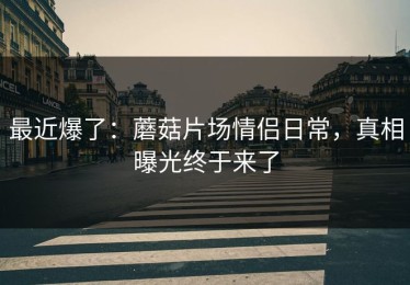 最近爆了：蘑菇片场情侣日常，真相曝光终于来了