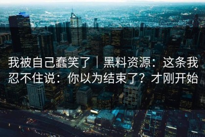 我被自己蠢笑了｜黑料资源：这条我忍不住说：你以为结束了？才刚开始