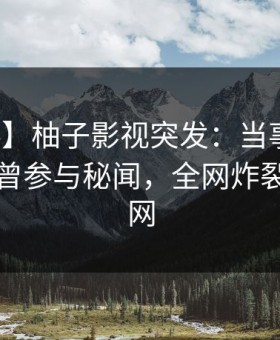 【爆料】柚子影视突发：当事人在昨晚被曝曾参与秘闻，全网炸裂席卷全网