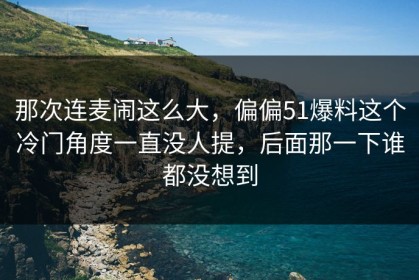 那次连麦闹这么大，偏偏51爆料这个冷门角度一直没人提，后面那一下谁都没想到