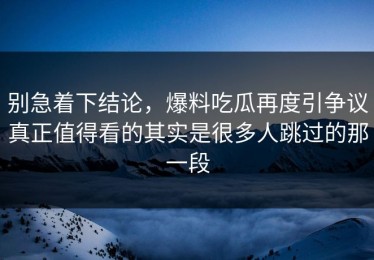 别急着下结论，爆料吃瓜再度引争议真正值得看的其实是很多人跳过的那一段