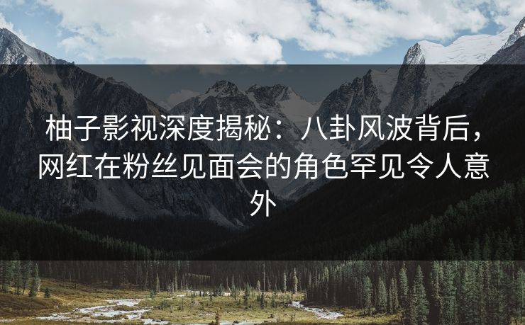 柚子影视深度揭秘:八卦风波背后,网红在粉丝见面会的角色罕见令人意外 柚子影视深度揭秘:八卦风波背后,网红在粉丝见面会的角色罕见令人意外
