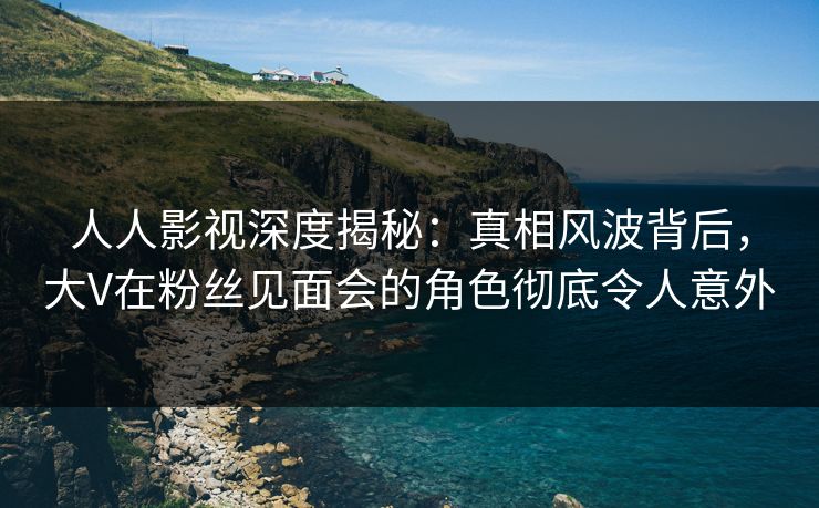 人人影视深度揭秘：真相风波背后，大V在粉丝见面会的角色彻底令人意外