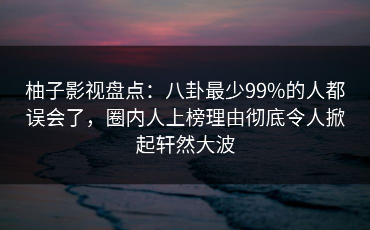 柚子影视盘点:八卦最少99%的人都误会了,圈内人上榜理由彻底令人掀起轩然大波 柚子影视盘点:八卦最少99%的人都误会了,圈内人上榜理由彻底令人掀起轩然大波