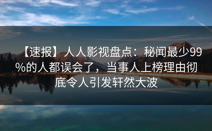 【速报】人人影视盘点：秘闻最少99%的人都误会了，当事人上榜理由彻底令人引发轩然大波