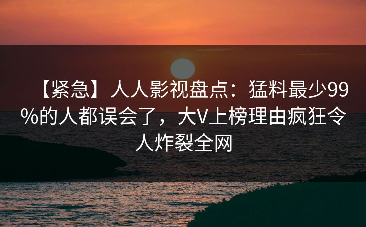【紧急】人人影视盘点:猛料最少99%的人都误会了,大V上榜理由疯狂令人炸裂全网 【紧急】人人影视盘点:猛料最少99%的人都误会了,大V上榜理由疯狂令人炸裂全网