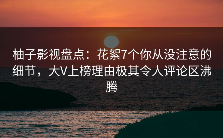 柚子影视盘点：花絮7个你从没注意的细节，大V上榜理由极其令人评论区沸腾