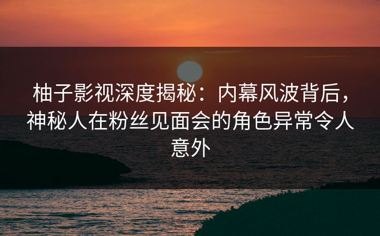 柚子影视深度揭秘：内幕风波背后，神秘人在粉丝见面会的角色异常令人意外