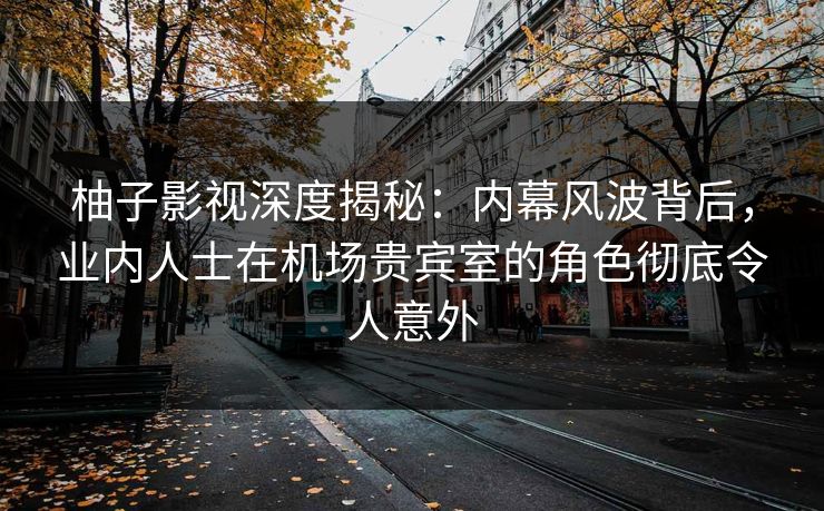 柚子影视深度揭秘：内幕风波背后，业内人士在机场贵宾室的角色彻底令人意外