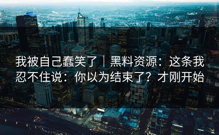 我被自己蠢笑了｜黑料资源：这条我忍不住说：你以为结束了？才刚开始