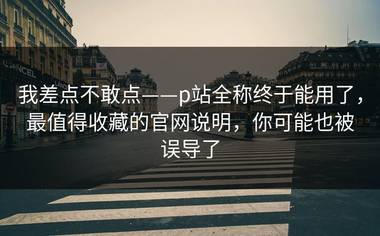 我差点不敢点——p站全称终于能用了，最值得收藏的官网说明，你可能也被误导了
