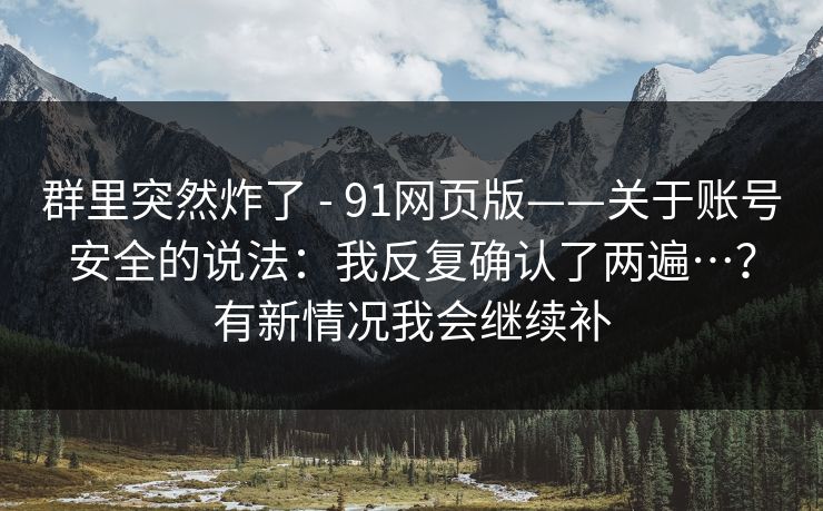 群里突然炸了 - 91网页版——关于账号安全的说法:我反复确认了两遍…?有新情况我会继续补 群里突然炸了 - 91网页版——关于账号安全的说法:我反复确认了两遍…?有新情况我会继续补