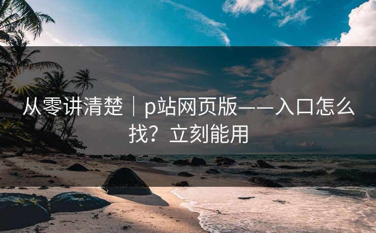 从零讲清楚|p站网页版——入口怎么找?立刻能用 从零讲清楚|p站网页版——入口怎么找?立刻能用