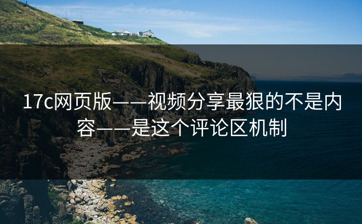17c网页版——视频分享最狠的不是内容——是这个评论区机制