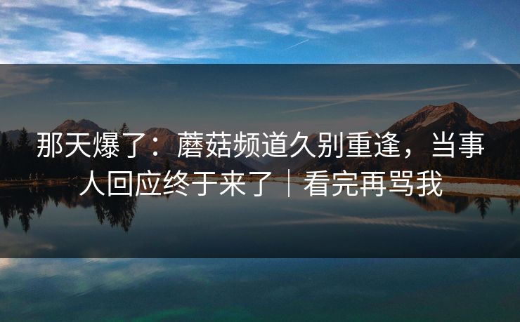 那天爆了：蘑菇频道久别重逢，当事人回应终于来了｜看完再骂我