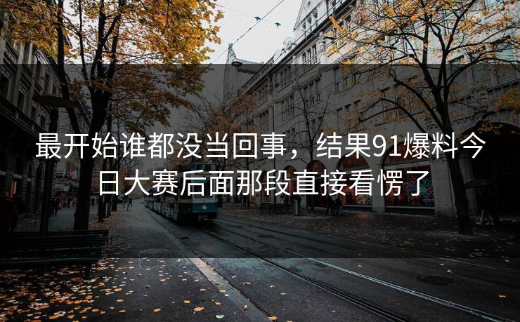 最开始谁都没当回事，结果91爆料今日大赛后面那段直接看愣了