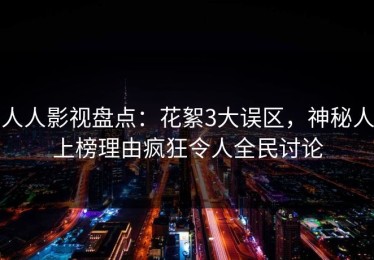 人人影视盘点：花絮3大误区，神秘人上榜理由疯狂令人全民讨论