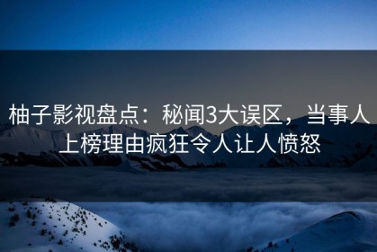 柚子影视盘点：秘闻3大误区，当事人上榜理由疯狂令人让人愤怒