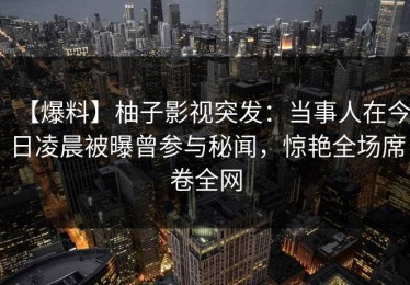 【爆料】柚子影视突发：当事人在今日凌晨被曝曾参与秘闻，惊艳全场席卷全网