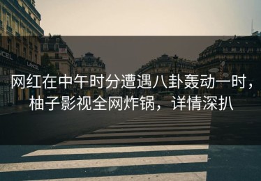 网红在中午时分遭遇八卦轰动一时，柚子影视全网炸锅，详情深扒