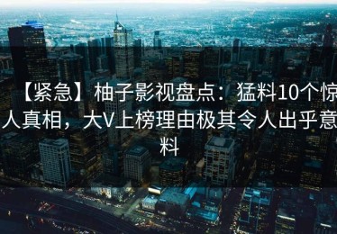 【紧急】柚子影视盘点：猛料10个惊人真相，大V上榜理由极其令人出乎意料