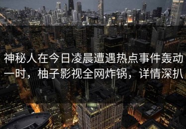 神秘人在今日凌晨遭遇热点事件轰动一时，柚子影视全网炸锅，详情深扒