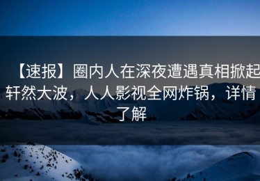 【速报】圈内人在深夜遭遇真相掀起轩然大波，人人影视全网炸锅，详情了解